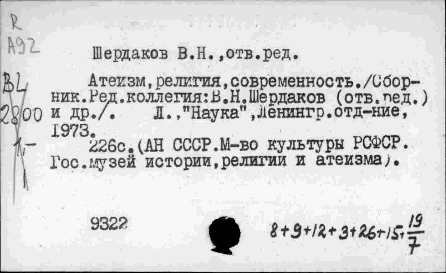 ﻿Шердаков В.Н.»отв.ред.
Атеизм,религия,современность./Сборник. Ред. коллегия: В.Н. Шердаков (отв.лед.) 'СЮ и др./.	Л.,"Наука",Ленингр.отд-ние,
1973
226с.(АН СССР.М-во культуры РСФСР. Гос.музей истории,религии и атеизма,.
9322
/О
г